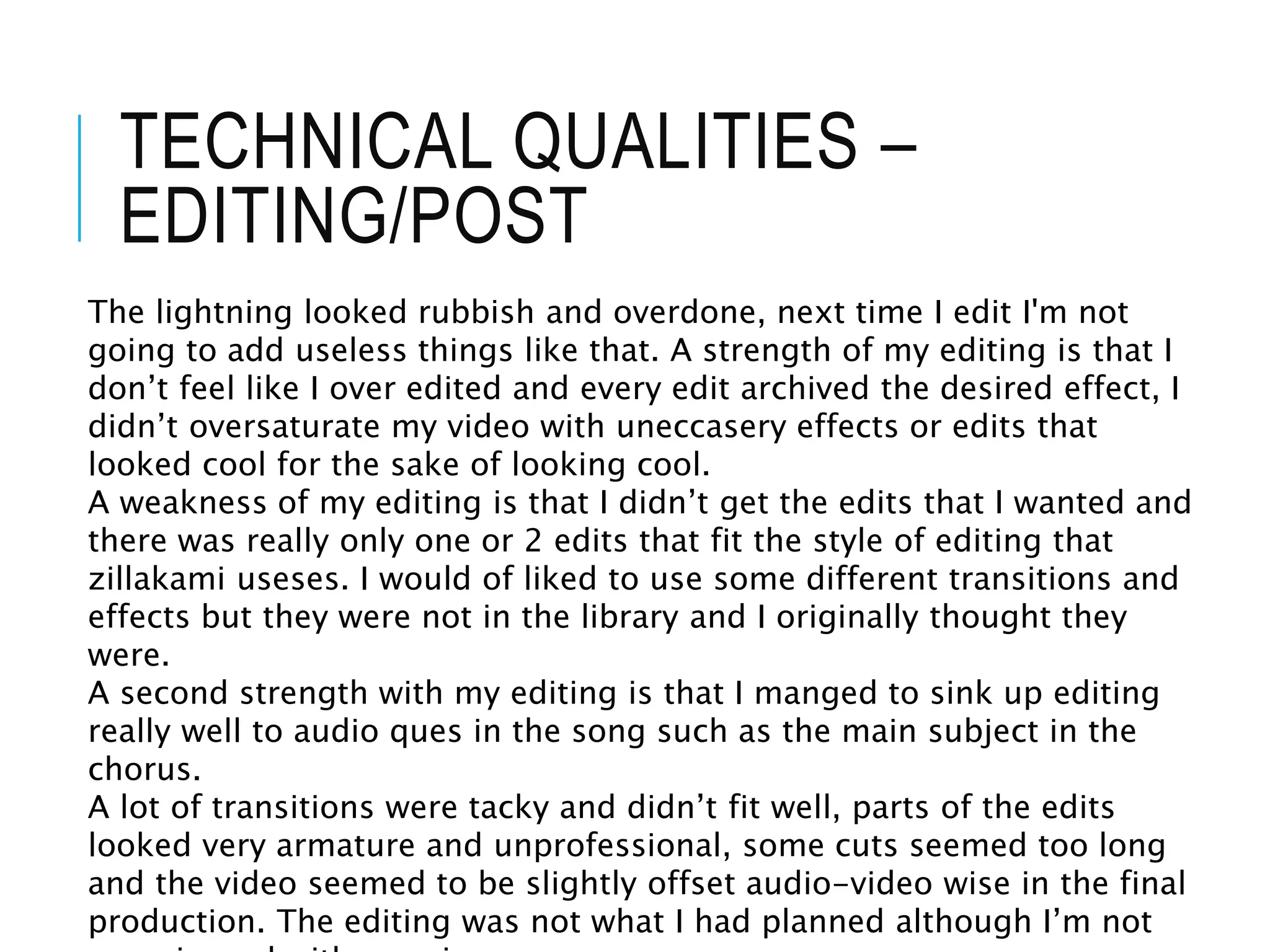 TECHNICAL QUALITIES –
EDITING/POST
The lightning looked rubbish and overdone, next time I edit I'm not
going to add useless things like that. A strength of my editing is that I
don’t feel like I over edited and every edit archived the desired effect, I
didn’t oversaturate my video with uneccasery effects or edits that
looked cool for the sake of looking cool.
A weakness of my editing is that I didn’t get the edits that I wanted and
there was really only one or 2 edits that fit the style of editing that
zillakami useses. I would of liked to use some different transitions and
effects but they were not in the library and I originally thought they
were.
A second strength with my editing is that I manged to sink up editing
really well to audio ques in the song such as the main subject in the
chorus.
A lot of transitions were tacky and didn’t fit well, parts of the edits
looked very armature and unprofessional, some cuts seemed too long
and the video seemed to be slightly offset audio-video wise in the final
production. The editing was not what I had planned although I’m not
 