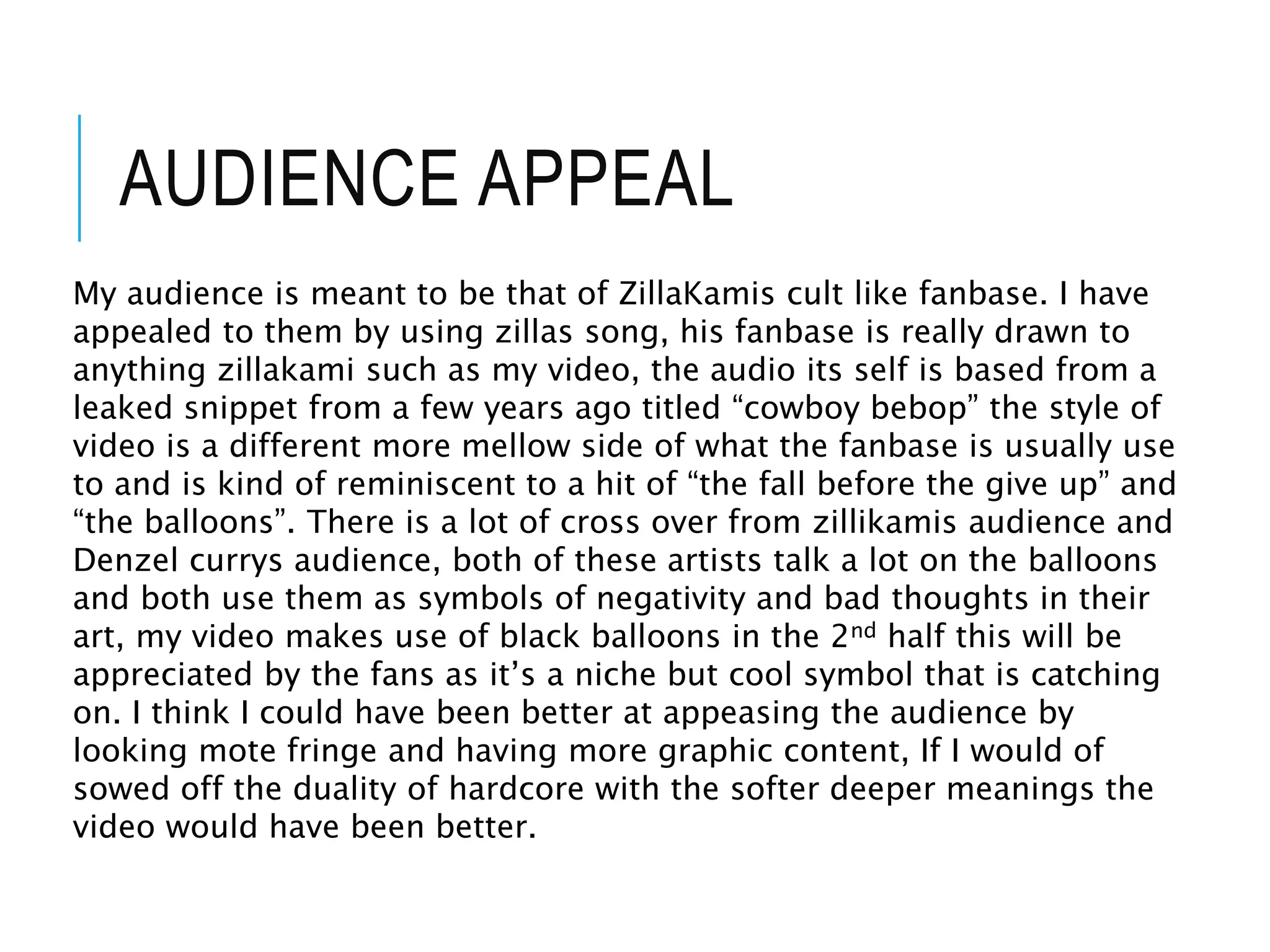 AUDIENCE APPEAL
My audience is meant to be that of ZillaKamis cult like fanbase. I have
appealed to them by using zillas song, his fanbase is really drawn to
anything zillakami such as my video, the audio its self is based from a
leaked snippet from a few years ago titled “cowboy bebop” the style of
video is a different more mellow side of what the fanbase is usually use
to and is kind of reminiscent to a hit of “the fall before the give up” and
“the balloons”. There is a lot of cross over from zillikamis audience and
Denzel currys audience, both of these artists talk a lot on the balloons
and both use them as symbols of negativity and bad thoughts in their
art, my video makes use of black balloons in the 2nd half this will be
appreciated by the fans as it’s a niche but cool symbol that is catching
on. I think I could have been better at appeasing the audience by
looking mote fringe and having more graphic content, If I would of
sowed off the duality of hardcore with the softer deeper meanings the
video would have been better.
 