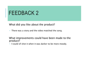 FEEDBACK 2
What did you like about the product?
 There was a story and the video matched the song.
What improvements could have been made to the
product?
 I could of shot it when it was darker to be more moody.
 