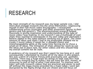 RESEARCH
My main strength of my research was my large sample size, I did
more than enough research into the artist themselves- engrossing
myself in their full music video discography- I researched
collaborating artists associates and other prominent figures in their
genera and sub genera’s. The aforementioned research helped
massively in giving inspiration and understanding of the type of
music video I was making. In my research I saw a multitude of cool
shots that I wanted to incorporate in my own video and ultimately I
believe added to the video without seeming out of place. The sheer
amount of ideas and shots I had at my disposable allowed me to
create 2 music videos if needs be, it allowed choice and
interchangeability while at the same time forcing me to chose a
small set of ideas. The limitation of shots allows for room to use
the ideas not in place now, for other videos and this should help
my overall content not be stale.
A weakness of my research was that I spent far too long at it, and
consequently I attempted to involve all of my ideas in one project,
this was a form of creative frenzy with practicality and aesthetic
clashing. There was a huge want for things to look cool like I had
seen in my research but in reality I did not have the skill, money, or
resources to pull of half of what I had observed. To improve next
time I will only research videos that are practical and easier to pull
off without the mega money provided by a major label, I wont get
distracted by the flashy things that are shown and will focus on
 