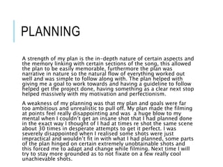 PLANNING
A strength of my plan is the in-depth nature of certain aspects and
the memory linking with certain sections of the song, this allowed
the plan to be easily memorable, furthermore the plan was
narrative in nature so the natural flow of everything worked out
well and was simple to follow along with. The plan helped with
giving me a goal to work towards and having a guideline to follow
helped get the project done, having something as a clear next stop
helped massively with my motivation and perfectionism.
A weakness of my planning was that my plan and goals were far
too ambitious and unrealistic to pull off. My plan made the filming
at points feel really disappointing and was a huge blow to my
mental when I couldn’t get an insane shot that I had planned done
in the exact way I thought of I had at times re shot the same scene
about 30 times in desperate attempts to get it perfect. I was
severely disappointed when I realised some shots were just
impractical and wouldn’t fit in with what I had planned, some parts
of the plan hinged on certain extremely unobtainable shots and
this forced me to adapt and change while filming. Next time I will
try to stay more grounded as to not fixate on a few really cool
unachievable shots.
 
