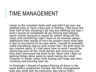 TIME MANAGEMENT
I kept to the schedule fairly well and didn’t go over my
allotted time or have a big rush in filming, I did leave the
later half of the shooting a bit late but nothing too bad. I
wish I would of completed all my filming and editing
much sooner because it would be anther thing off my
chest and something I don’t have to be anxious about.
Additional time would of hurt my project more than help
it due to my hatred of my own work, I would of probably
redid everything and try and restart like I do with most of
my creative ideas. If I had more time to work I would be
obsessing over all the small details and stressing over
how bad I perceived my work to be. Next time I plan on
getting things done week by week taking my small
victories in stride rather than having one large one then
crashing and burning later on.
In hindsight I should of gotten filming all done in the
week before production started. My time management
plan was great but my execution was worse than I
 
