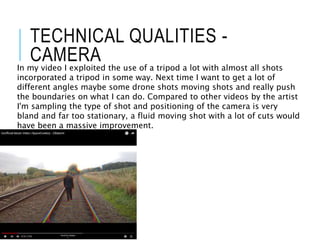 TECHNICAL QUALITIES -
CAMERA
In my video I exploited the use of a tripod a lot with almost all shots
incorporated a tripod in some way. Next time I want to get a lot of
different angles maybe some drone shots moving shots and really push
the boundaries on what I can do. Compared to other videos by the artist
I'm sampling the type of shot and positioning of the camera is very
bland and far too stationary, a fluid moving shot with a lot of cuts would
have been a massive improvement.
 