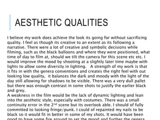 AESTHETIC QUALITIES
I believe my work does achieve the look its going for without sacrificing
quality. I feel as though its creative to an extent as its following a
narrative. There were a lot of creative and symbolic decisions while
filming, such as the black balloons and where they were positioned, what
time of day to film at, should we tilt the camera for this scene etc etc. I
would improve the mood by shooting at a slightly later time maybe with
lights to allow some diversity in lighting. A strength of my work is that
it fits in with the genera conventions and creates the right feel with out
looking low quality, it balances the dark and moody with the light of the
day still allowing for shadows to be visible. There was a very dull pallet
but there was enough contrast in some shots to justify the earlier black
and grey.
A weakness in the film would be the lack of dynamic lighting and lean
into the aesthetic style, especially with costumes. There was a small
continuity error in the 2nd scene but its overlook able. I should of fully
committed to looking fringe/punk. I could of repainted my nails to be
black so it would fit in better in some of my shots. It would have been
 