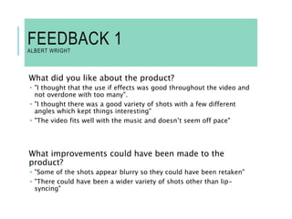 FEEDBACK 1
ALBERT WRIGHT
What did you like about the product?
 "I thought that the use if effects was good throughout the video and
not overdone with too many".
 "I thought there was a good variety of shots with a few different
angles which kept things interesting"
 "The video fits well with the music and doesn’t seem off pace"
What improvements could have been made to the
product?
 "Some of the shots appear blurry so they could have been retaken"
 "There could have been a wider variety of shots other than lip-
syncing"
 