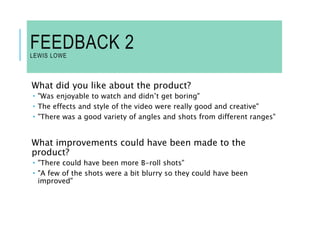 FEEDBACK 2
LEWIS LOWE
What did you like about the product?
 "Was enjoyable to watch and didn’t get boring"
 The effects and style of the video were really good and creative"
 "There was a good variety of angles and shots from different ranges"
What improvements could have been made to the
product?
 "There could have been more B-roll shots"
 "A few of the shots were a bit blurry so they could have been
improved"
 