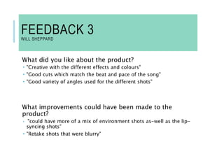 FEEDBACK 3
WILL SHEPPARD
What did you like about the product?
 "Creative with the different effects and colours"
 "Good cuts which match the beat and pace of the song"
 "Good variety of angles used for the different shots"
What improvements could have been made to the
product?
 "could have more of a mix of environment shots as-well as the lip-
syncing shots"
 "Retake shots that were blurry"
 