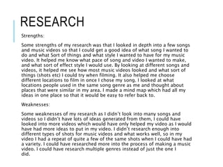 RESEARCH
Strengths:
Some strengths of my research was that I looked in depth into a few songs
and music videos so that I could get a good idea of what song I wanted to
do and what Sort of things and what style I wanted to have for my music
video. It helped me know what pace of song and video I wanted to make,
and what sort of effect style I would use. By looking at different songs and
videos, it helped me see how most music videos looked and what sort of
things (shots etc) I could try when filming. It also helped me choose
different locations to film in once I chose my song. I looked at what
locations people used in the same song genre as me and thought about
places that were similar in my area. I made a mind map which had all my
ideas in one place so that it would be easy to refer back to.
Weaknesses:
Some weaknesses of my research as I didn’t look into many songs and
videos so I didn’t have lots of ideas generated from them, I could have
looked into more videos which would have only helped my video as I would
have had more ideas to put in my video. I didn’t research enough into
different types of shots for music videos and what works well, so in my
video I had a repeat of quite a few of the same shots when I could have had
a variety. I could have researched more into the process of making a music
video. I could have research multiple genres instead of just the one I
did.
 