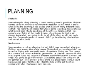 PLANNING
Strengths:
Some strengths of my planning is that I already gained a good idea of what I
wanted to do for my music video from the research so that made it easier
when doing the planning. I had a good shot plan with many different shots
so that I had more than I needed for when it came to editing, I could choose
what looked best. I had a good idea of the different locations that I was
going to use. Doing all this made it easier when it came to filming as I
already knew what I was going to do for all of the shots so all I had to do
was film. Planning helped as it meant I didn’t go into filming blind without
and idea of what to do.
Weaknesses:
Some weaknesses of my planning is that I didn't have to much of a back up
if things went wrong. One of the people filming had to cancel which left me
to do the filming with a tri pod instead of someone filming me. This meant
that some of the shots I wanted to get couldn’t be obtained because I had to
use a tripod. I also had to go to a different but similar location as one of the
ones I was going to go to I could get transport to because of things out of
my control, but I went and got similar shots in a place closer to me. I could
have planned better for these but I feel like I did well to get the shots
needed with what I had access to in the end.
 
