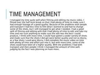 TIME MANAGEMENT
I managed my time quite well when filming and editing my music video. I
filmed over the half term break so that I had plenty of time to make sure I
had enough footage of a good quality. Because of the problems with people
and transport I had less time to film what I wanted to and had to change
some of the shots, but I still managed to get what I needed. I had a good
spilt of filming and editing with that I had plenty of time to edit and take my
time and not rush anything to make sure the edit was the best I could
produce. I think with more time, I could have gotten a wider variety of shots
and made sure that the shots I did get were better quality and not as blurry,
as a few shots I used were blurry. I did complete the music video on time
with plenty of time and effort put into it, but with more time, some of the
shots could have been of a higher quality. With the problems I had with
transport and then people I think I managed the amount of time well,
judging by the fact I was planning on have more.
 