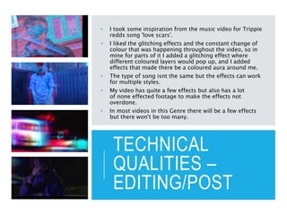 TECHNICAL
QUALITIES –
EDITING/POST
• I took some inspiration from the music video for Trippie
redds song 'love scars'.
• I liked the glitching effects and the constant change of
colour that was happening throughout the video, so in
mine for parts of it I added a glitching effect where
different coloured layers would pop up, and I added
effects that made there be a coloured aura around me.
• The type of song isnt the same but the effects can work
for multiple styles.
• My video has quite a few effects but also has a lot
of none effected footage to make the effects not
overdone.
• In most videos in this Genre there will be a few effects
but there won't be too many.
 