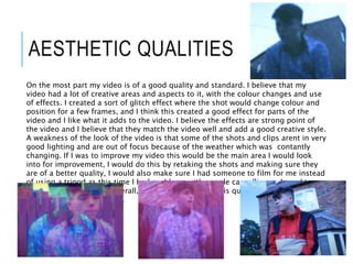 AESTHETIC QUALITIES
On the most part my video is of a good quality and standard. I believe that my
video had a lot of creative areas and aspects to it, with the colour changes and use
of effects. I created a sort of glitch effect where the shot would change colour and
position for a few frames, and I think this created a good effect for parts of the
video and I like what it adds to the video. I believe the effects are strong point of
the video and I believe that they match the video well and add a good creative style.
A weakness of the look of the video is that some of the shots and clips arent in very
good lighting and are out of focus because of the weather which was contantly
changing. If I was to improve my video this would be the main area I would look
into for improvement, I would do this by retaking the shots and making sure they
are of a better quality, I would also make sure I had someone to film for me instead
of using a tripod as this time I had problems with people cancelling so I need to
have multiple backups. Overall, I believe that my video is quite creative and looks
good for most of the video.
 