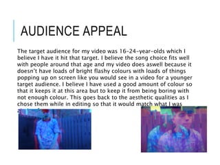 AUDIENCE APPEAL
The target audience for my video was 16–24-year-olds which I
believe I have it hit that target. I believe the song choice fits well
with people around that age and my video does aswell because it
doesn’t have loads of bright flashy colours with loads of things
popping up on screen like you would see in a video for a younger
target audience. I believe I have used a good amount of colour so
that it keeps it at this area but to keep it from being boring with
not enough colour. This goes back to the aesthetic qualities as I
chose them while in editing so that it would match what I was
aiming for.
 