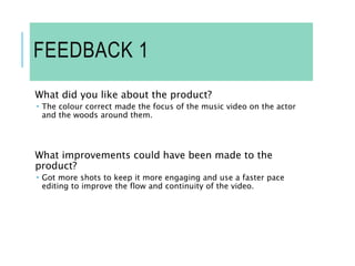 FEEDBACK 1
What did you like about the product?
 The colour correct made the focus of the music video on the actor
and the woods around them.
What improvements could have been made to the
product?
 Got more shots to keep it more engaging and use a faster pace
editing to improve the flow and continuity of the video.
 