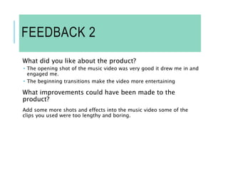 FEEDBACK 2
What did you like about the product?
 The opening shot of the music video was very good it drew me in and
engaged me.
 The beginning transitions make the video more entertaining
What improvements could have been made to the
product?
Add some more shots and effects into the music video some of the
clips you used were too lengthy and boring.
 