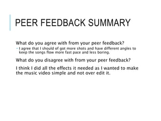 PEER FEEDBACK SUMMARY
What do you agree with from your peer feedback?
 I agree that I should of got more shots and have different angles to
keep the songs flow more fast pace and less boring.
What do you disagree with from your peer feedback?
I think I did all the effects it needed as I wanted to make
the music video simple and not over edit it.
 