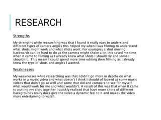 RESEARCH
Strengths
My strengths while researching was that I found it really easy to understand
different types of camera angles this helped my when I was filming to understand
what shots might work and what shots wont. For examples a shot moving
backwards can be hard to do as the camera might shake a lot this saved me time
when it came to filming as I already knew what shots I should try and some I
shouldn’t. This meant I could spend more time editing then filming as I already
knew the type of shots and angles I wanted.
Weaknesses
My weaknesses while researching was that I didn’t go more in depths on what
works in a music video and what doesn’t I think I should of looked at some music
videos that didn’t go so well and some that did and compare to see for myself
what would work for me and what wouldn’t. A result of this was that when It came
to putting my clips together I quickly realised that have more shots of different
backgrounds really does give the video a dynamic feel to it and makes the video
more entertaining to watch.
 