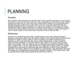 PLANNING
Strengths
My strengths while planning was the fact that I had to quickly improvise as my original
song did not turn out the way I wanted. I had to changed my song which meant I had to
changed my planning to fit the new song I had picked. However my original planning
already had some aspects that could work in my new song the only thing that was
drastically different was the location. As I didn’t just research on that type of music I
already had I idea of what could work to a medium pace beat. In my planning I made a
mind map of all the different features I had learn which helped me get some ideas to
start to make a plan in my head of how I wanted to music video to look.
Weaknesses
Some of my weaknesses was that I could of gone into more detail however I
picked a song that I didn’t not like which meant it was hard to think of ideas for it
however it made it easier when it came to editing as I didn’t already have a
opinion on the song and how the music video should look. A way I could of
improved the planning is I could of tried to get more of a solid structural plan
then a visual one. This was hard to do as I already had a plan for another song
that I tried to film a music video for but the song was to hard to film so I had to
changed the song and my planning that was different to what I had originally
planned. This had a effect on my product as somethings I had planned I now had
to change as I changed the song and the location entirely. This meant that I had
to quickly think about what would work and how to film it.
 