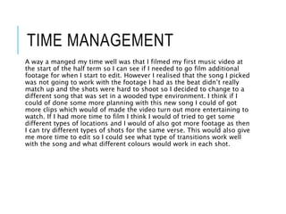TIME MANAGEMENT
A way a manged my time well was that I filmed my first music video at
the start of the half term so I can see if I needed to go film additional
footage for when I start to edit. However I realised that the song I picked
was not going to work with the footage I had as the beat didn’t really
match up and the shots were hard to shoot so I decided to change to a
different song that was set in a wooded type environment. I think if I
could of done some more planning with this new song I could of got
more clips which would of made the video turn out more entertaining to
watch. If I had more time to film I think I would of tried to get some
different types of locations and I would of also got more footage as then
I can try different types of shots for the same verse. This would also give
me more time to edit so I could see what type of transitions work well
with the song and what different colours would work in each shot.
 