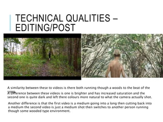 TECHNICAL QUALITIES –
EDITING/POST
A similarity between these to videos is there both running though a woods to the beat of the
song.
A difference between these videos is one is brighter and has increased saturation and the
second one is quite dark and left there colours more natural to what the camera actually shot.
Another difference is that the first video is a medium going into a long then cutting back into
a medium the second video is just a medium shot then switches to another person running
though some wooded type environment.
 