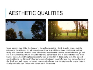 AESTHETIC QUALITIES
Some aspects that I like the look of is the colour grading I think it really brings out the
colours in the video as if I left the colours alone It would have been really dark and not
really nice to watch. Would I could of done to improve the colours even more is to go and
see if the video would have looked better in a darker style or if it looked better in a more
lighter colour. Something less successful was at the start it does really look like a good
music video to me I think if I had some more footage I could of made that better. Some of
the B roll was well colour corrected you can clearly see how throughout the music video it
slowly started to get darker and darker until the sunset.
 