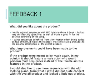FEEDBACK 1
What did you like about the product?
 I really enjoyed sequences with LED lights in them. I think it looked
very aesthetically appealing, as well as made a good fit for the
positive sounding of the song.
 - dance sequences benefited from slow-motion effect being added
on top of them, it makes the footage more interesting and adds to
the dreamy atmosphere of the overall product.
What improvements could have been made to the
product?
If the product were meant to be made again, in my
opinion it should feature a male actor who would
perform male sequences instead of the female actress
featured in the product.
I would also like to see more sequences with the old
looking piano, from what I saw it did not quite connect
with the overall product and looked a little out of place.
 