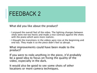 FEEDBACK 2
What did you like about the product?
 I enjoyed the overall feel of the video. The lighting changes between
shots were not too hectic and made a nice contrast against the shots
with the piano which were more realistic.
 I thought the transitions in the videos were nice at the beginning and
end too. They made it so the piece didn’t feel so abrupt.
What improvements could have been made to the
product?
If you were to redo anything in the piece, it’d probably
be a good idea to focus on fixing the quality of the
video, especially in the dark.
It would also be good to see some shots of other
locations or more camera techniques.
 
