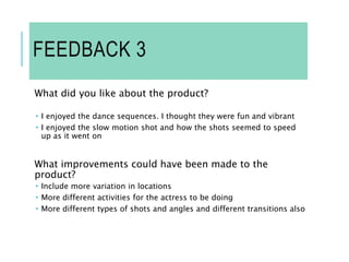 FEEDBACK 3
What did you like about the product?
 I enjoyed the dance sequences. I thought they were fun and vibrant
 I enjoyed the slow motion shot and how the shots seemed to speed
up as it went on
What improvements could have been made to the
product?
 Include more variation in locations
 More different activities for the actress to be doing
 More different types of shots and angles and different transitions also
 