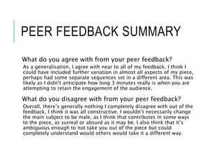 PEER FEEDBACK SUMMARY
What do you agree with from your peer feedback?
As a generalisation, I agree with near to all of my feedback. I think I
could have included further variation in almost all aspects of my piece,
perhaps had some separate sequences set in a different area. This was
likely as I didn’t anticipate how long 3 minutes really is when you are
attempting to retain the engagement of the audience.
What do you disagree with from your peer feedback?
Overall, there’s generally nothing I completely disagree with out of the
feedback, I think it was all constructive. I wouldn’t necessarily change
the main subject to be male, as I think that contributes in some ways
to the piece, as surreal or absurd as it may be. I also think that it’s
ambiguous enough to not take you out of the piece but could
completely understand would others would take it a different way.
 