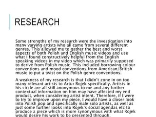 RESEARCH
Some strengths of my research were the investigation into
many varying artists who all came from several different
genres. This allowed me to gather the best and worst
aspects of both Polish and English music videos and use
what I found constructively helpful from the English
speaking videos in my video which was primarily supposed
to derive from Polish music. This included borrowing colour
conventions and mood conventions from American/British
music to put a twist on the Polish genre conventions.
A weakness of my research is that I didn’t zone in on too
many relevant artists to Artur Rojek specifically. Artists in
his circle are all still anonymous to me and any further
contextual information on him may have affected my end
product, when considering artist intent. Therefore, if I were
to try to improve upon my piece, I would have a closer look
into Polish pop and specifically male solo artists, as well as
just some further looks into Rojek’s social agendas etc to
produce a piece which is more synonymous with what Rojek
would desire his work to be presented through.
 