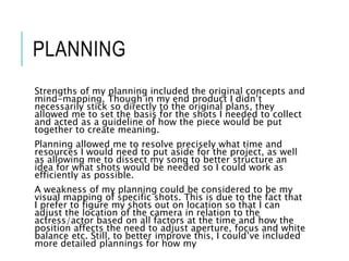 PLANNING
Strengths of my planning included the original concepts and
mind-mapping. Though in my end product I didn’t
necessarily stick so directly to the original plans, they
allowed me to set the basis for the shots I needed to collect
and acted as a guideline of how the piece would be put
together to create meaning.
Planning allowed me to resolve precisely what time and
resources I would need to put aside for the project, as well
as allowing me to dissect my song to better structure an
idea for what shots would be needed so I could work as
efficiently as possible.
A weakness of my planning could be considered to be my
visual mapping of specific shots. This is due to the fact that
I prefer to figure my shots out on location so that I can
adjust the location of the camera in relation to the
actress/actor based on all factors at the time and how the
position affects the need to adjust aperture, focus and white
balance etc. Still, to better improve this, I could’ve included
more detailed plannings for how my
 