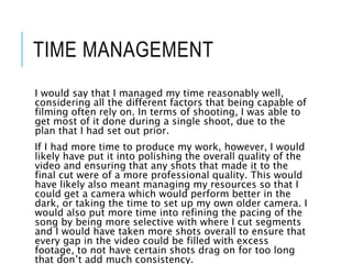 TIME MANAGEMENT
I would say that I managed my time reasonably well,
considering all the different factors that being capable of
filming often rely on. In terms of shooting, I was able to
get most of it done during a single shoot, due to the
plan that I had set out prior.
If I had more time to produce my work, however, I would
likely have put it into polishing the overall quality of the
video and ensuring that any shots that made it to the
final cut were of a more professional quality. This would
have likely also meant managing my resources so that I
could get a camera which would perform better in the
dark, or taking the time to set up my own older camera. I
would also put more time into refining the pacing of the
song by being more selective with where I cut segments
and I would have taken more shots overall to ensure that
every gap in the video could be filled with excess
footage, to not have certain shots drag on for too long
that don’t add much consistency.
 