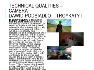 TECHNICAL QUALITIES –
CAMERA
DAWID PODSIADLO – TROYKATY I
KWADRATY
In both Podsiadlo’s production
and my own, there are links to
Polish Pop Genre Conventions. In
terms of camera, we both used
ultrawide shots in our videos. We
also used extravagant colours
which are relatively non-
naturalistic and involved our shots
in indoor settings. We also both
involved our lip syncing subject in
the middle of many of our shots,
setting them as the main focus.
Differences in our pieces are
involved mainly in the several
creative angles attempted in
Podsiadlo’s work. I opted for
naturalistic angles to keep the
piece grounded and coherent in
some way. Podsiadlo’s take helps
contribute to the genre and
makes the piece seem a bit less
linear, allowing the shots to be
differentiated better and overall
providing higher entertainment
value. This is something I would
enjoy taking note from, if I were
to attempt this work again. Lens
 