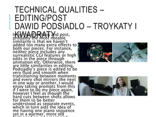 TECHNICAL QUALITIES –
EDITING/POST
DAWID PODSIADLO – TROYKATY I
KWADRATY
In terms of editing and post,
probably the most notable
similarity is that we haven’t
added too many extra effects to
both our pieces. For instance,
neither piece includes any
surrealistic CGI features or high
edits in the piece through
animation etc. Otherwise, there
are little similarities in editing.
Podsiadlo’s piece is edited to be
very fluid and smooth when
transitioning between moments
and every shot mirrors the next
in one way or another. I would
enjoy taking prompts from this
if I were to do my piece again,
however I feel as though the
hard cuts between shots allows
for them to be better
understood as separate events,
which in turn aids the idea of
me having one piano sequence
set in a warmer, more old
 