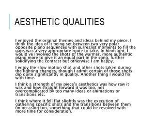 AESTHETIC QUALITIES
I enjoyed the original themes and ideas behind my piece. I
think the idea of it being set between two very polar
opposite piano sequences with surrealist moments to fill the
gaps was a very appropriate route to take. In hindsight, I
would’ve involved the shots of the warmer, more authentic
piano more to give it an equal part in the song, further
solidifying the contrast but otherwise I am happy.
I enjoy the slow motion shot and other shots taken during
the lighting changes, though I admit certain of those shots
dip quite significantly in quality. Another thing I would fix
with time.
I think a strength of my piece’s aesthetics was how raw it
was and how straight forward it was too, not
overcomplicated by too many ideas or animations or
transitions etc.
I think where it fell flat slightly was the execution of
gathering specific shots and the transitions between them
on occasion too, something that could be resolved with
more time for consideration.
 