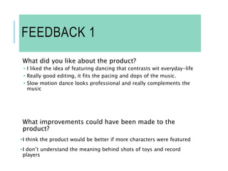 FEEDBACK 1
What did you like about the product?
• I liked the idea of featuring dancing that contrasts wit everyday-life
• Really good editing, it fits the pacing and dops of the music.
• Slow motion dance looks professional and really complements the
music
What improvements could have been made to the
product?
•I think the product would be better if more characters were featured
•I don’t understand the meaning behind shots of toys and record
players
 