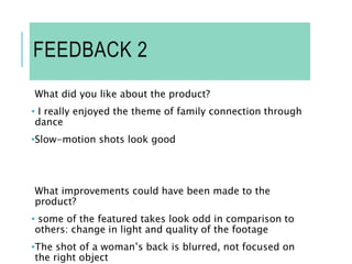 FEEDBACK 2
What did you like about the product?
• I really enjoyed the theme of family connection through
dance
•Slow-motion shots look good
What improvements could have been made to the
product?
• some of the featured takes look odd in comparison to
others: change in light and quality of the footage
•The shot of a woman’s back is blurred, not focused on
the right object
 