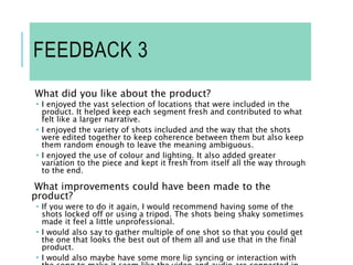 FEEDBACK 3
What did you like about the product?
 I enjoyed the vast selection of locations that were included in the
product. It helped keep each segment fresh and contributed to what
felt like a larger narrative.
 I enjoyed the variety of shots included and the way that the shots
were edited together to keep coherence between them but also keep
them random enough to leave the meaning ambiguous.
 I enjoyed the use of colour and lighting. It also added greater
variation to the piece and kept it fresh from itself all the way through
to the end.
What improvements could have been made to the
product?
 If you were to do it again, I would recommend having some of the
shots locked off or using a tripod. The shots being shaky sometimes
made it feel a little unprofessional.
 I would also say to gather multiple of one shot so that you could get
the one that looks the best out of them all and use that in the final
product.
 I would also maybe have some more lip syncing or interaction with
 