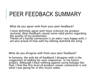 PEER FEEDBACK SUMMARY
What do you agree with from your peer feedback?
I most definitely agree with most criticism my product
received. Most feedback raised some valid points regarding
the quality of my production.
Theme of a family connection is an odea I was happy with; I
am also proud of how well my editing matched the song
What do you disagree with from your peer feedback?
In honesty, the only bit of feedback I disagree with is the
suggestion of adding lip-sync sequences in my future
project. Although I have nothing against using footage like
that, I feel like this level of product-viewer connection is not
what I was going for in this music video.
 