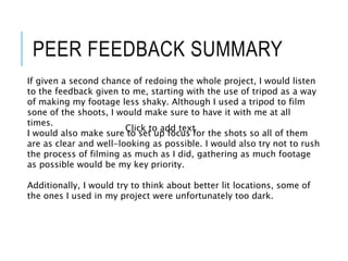 PEER FEEDBACK SUMMARY
If given a second chance of redoing the whole project, I would listen
to the feedback given to me, starting with the use of tripod as a way
of making my footage less shaky. Although I used a tripod to film
sone of the shoots, I would make sure to have it with me at all
times.
I would also make sure to set up focus for the shots so all of them
are as clear and well-looking as possible. I would also try not to rush
the process of filming as much as I did, gathering as much footage
as possible would be my key priority.
Additionally, I would try to think about better lit locations, some of
the ones I used in my project were unfortunately too dark.
Click to add text
 