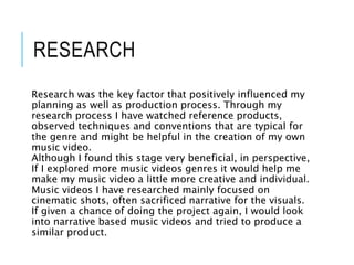 RESEARCH
Research was the key factor that positively influenced my
planning as well as production process. Through my
research process I have watched reference products,
observed techniques and conventions that are typical for
the genre and might be helpful in the creation of my own
music video.
Although I found this stage very beneficial, in perspective,
If I explored more music videos genres it would help me
make my music video a little more creative and individual.
Music videos I have researched mainly focused on
cinematic shots, often sacrificed narrative for the visuals.
If given a chance of doing the project again, I would look
into narrative based music videos and tried to produce a
similar product.
 