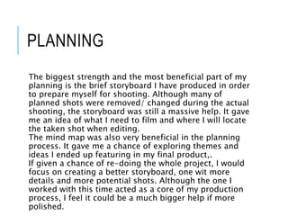 PLANNING
The biggest strength and the most beneficial part of my
planning is the brief storyboard I have produced in order
to prepare myself for shooting. Although many of
planned shots were removed/ changed during the actual
shooting, the storyboard was still a massive help. It gave
me an idea of what I need to film and where I will locate
the taken shot when editing.
The mind map was also very beneficial in the planning
process. It gave me a chance of exploring themes and
ideas I ended up featuring in my final product,.
If given a chance of re-doing the whole project, I would
focus on creating a better storyboard, one wit more
details and more potential shots. Although the one I
worked with this time acted as a core of my production
process, I feel it could be a much bigger help if more
polished.
 