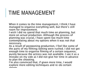 TIME MANAGEMENT
When it comes to the time management, I think I have
managed to organise everything well, but there’s still
room for improvement.
I wish I did no spend that much time on planning, but
more on actual production. Although the process of
planning was crucial, I have spent too much time
contemplating about my options when it was not that
necessary.
As a result of postponing production, I feel like some of
the parts of my filming/editing were rushed. I did not get
enough time to organise filming of a certain sequence,
purely because the actress was not available. I see it as a
mistake on my side as I did not give her time in advance
to plan the shooting.
I’m also convinced that, if given more time, I would
explore more editing techniques and re-do certain
 