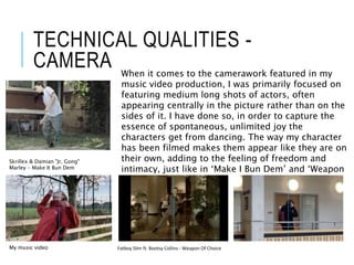 TECHNICAL QUALITIES -
CAMERA
Skrillex & Damian "Jr. Gong"
Marley - Make It Bun Dem
When it comes to the camerawork featured in my
music video production, I was primarily focused on
featuring medium long shots of actors, often
appearing centrally in the picture rather than on the
sides of it. I have done so, in order to capture the
essence of spontaneous, unlimited joy the
characters get from dancing. The way my character
has been filmed makes them appear like they are on
their own, adding to the feeling of freedom and
intimacy, just like in ‘Make I Bun Dem’ and ‘Weapon
Of choice’ music videos.
My music video Fatboy Slim ft. Bootsy Collins - Weapon Of Choice
 