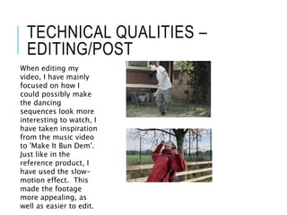 TECHNICAL QUALITIES –
EDITING/POST
When editing my
video, I have mainly
focused on how I
could possibly make
the dancing
sequences look more
interesting to watch, I
have taken inspiration
from the music video
to 'Make It Bun Dem'.
Just like in the
reference product, I
have used the slow-
motion effect. This
made the footage
more appealing, as
well as easier to edit.
 