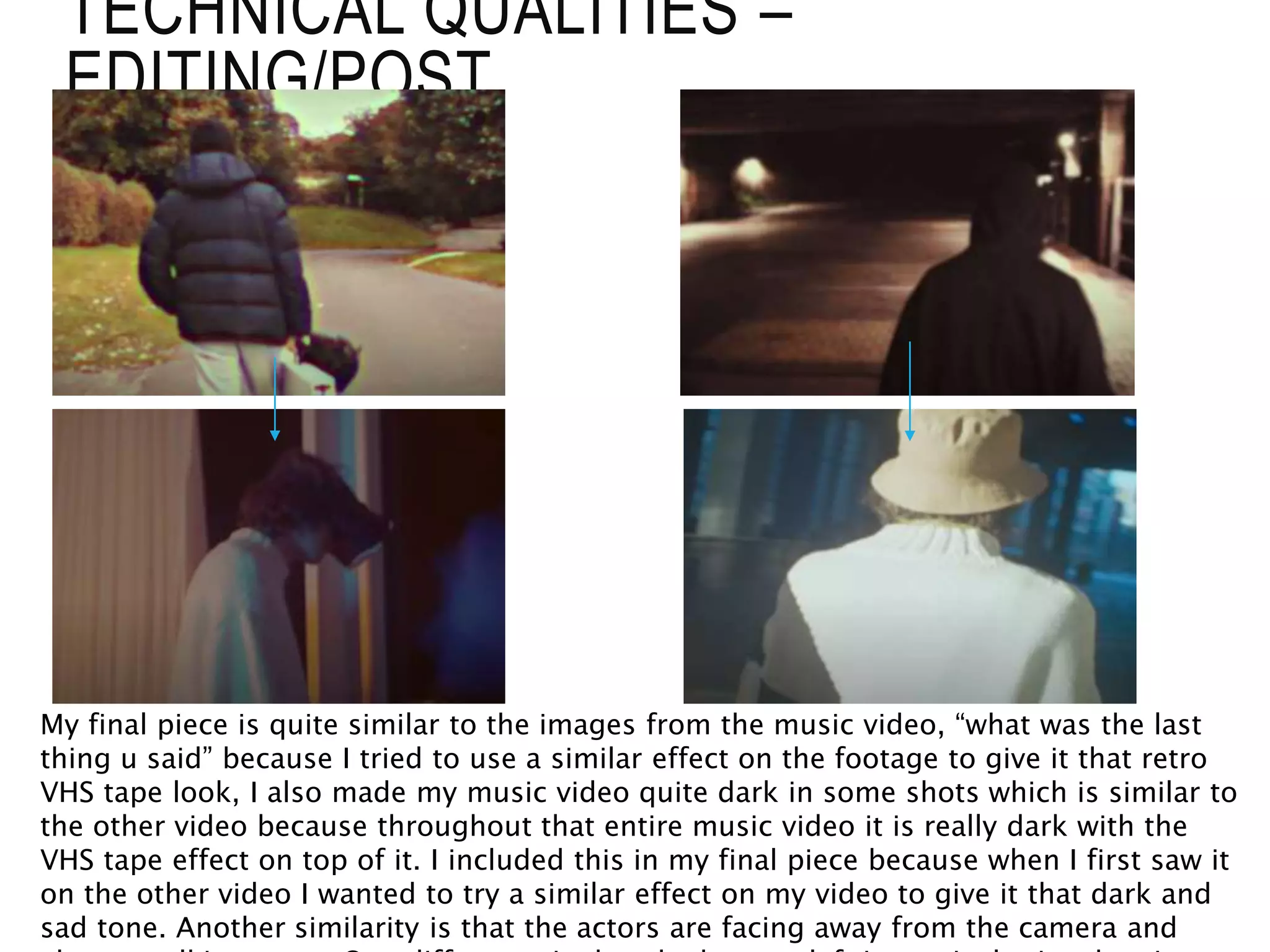 TECHNICAL QUALITIES –
EDITING/POST
My final piece is quite similar to the images from the music video, “what was the last
thing u said” because I tried to use a similar effect on the footage to give it that retro
VHS tape look, I also made my music video quite dark in some shots which is similar to
the other video because throughout that entire music video it is really dark with the
VHS tape effect on top of it. I included this in my final piece because when I first saw it
on the other video I wanted to try a similar effect on my video to give it that dark and
sad tone. Another similarity is that the actors are facing away from the camera and
 