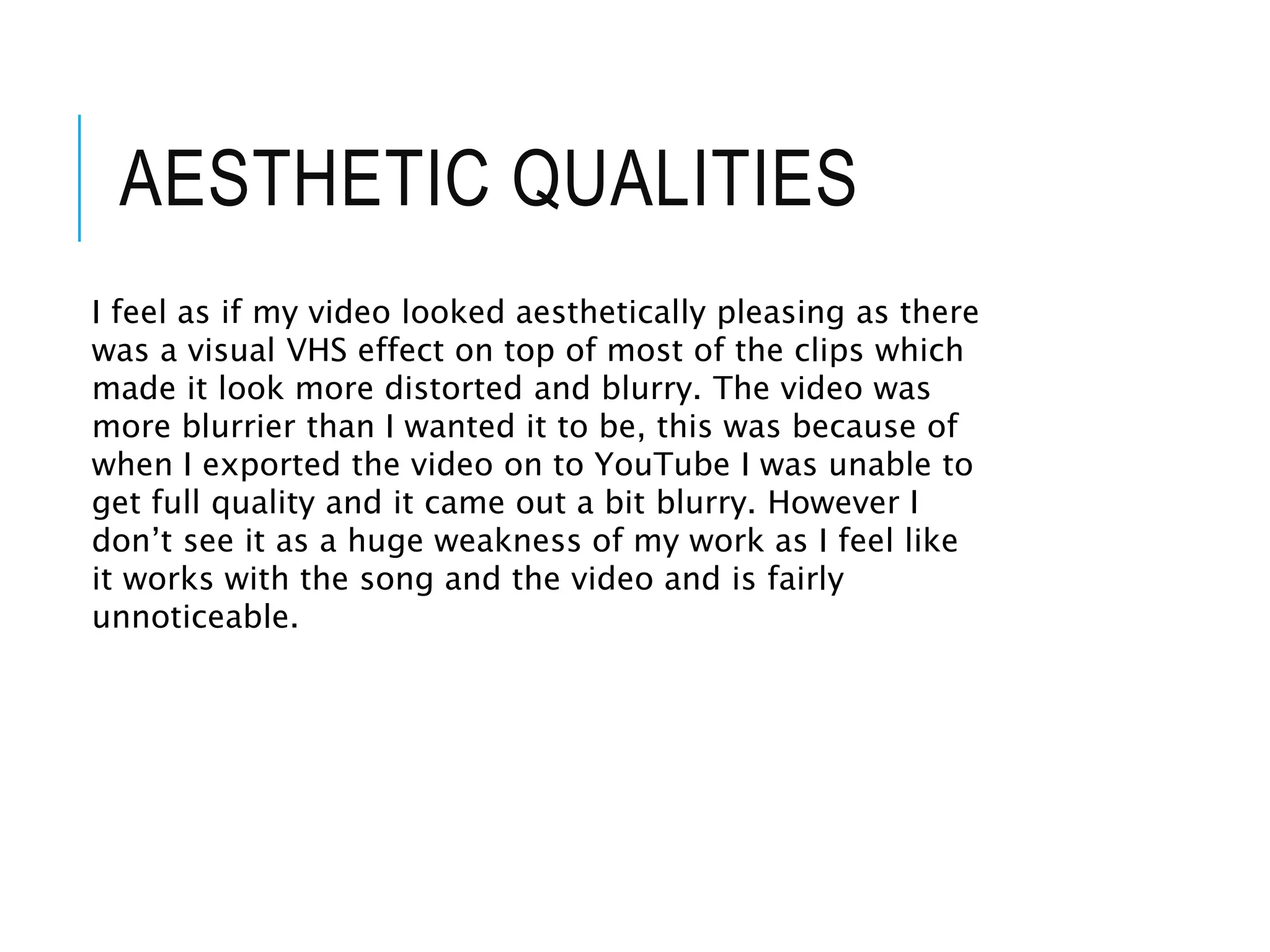 AESTHETIC QUALITIES
I feel as if my video looked aesthetically pleasing as there
was a visual VHS effect on top of most of the clips which
made it look more distorted and blurry. The video was
more blurrier than I wanted it to be, this was because of
when I exported the video on to YouTube I was unable to
get full quality and it came out a bit blurry. However I
don’t see it as a huge weakness of my work as I feel like
it works with the song and the video and is fairly
unnoticeable.
 