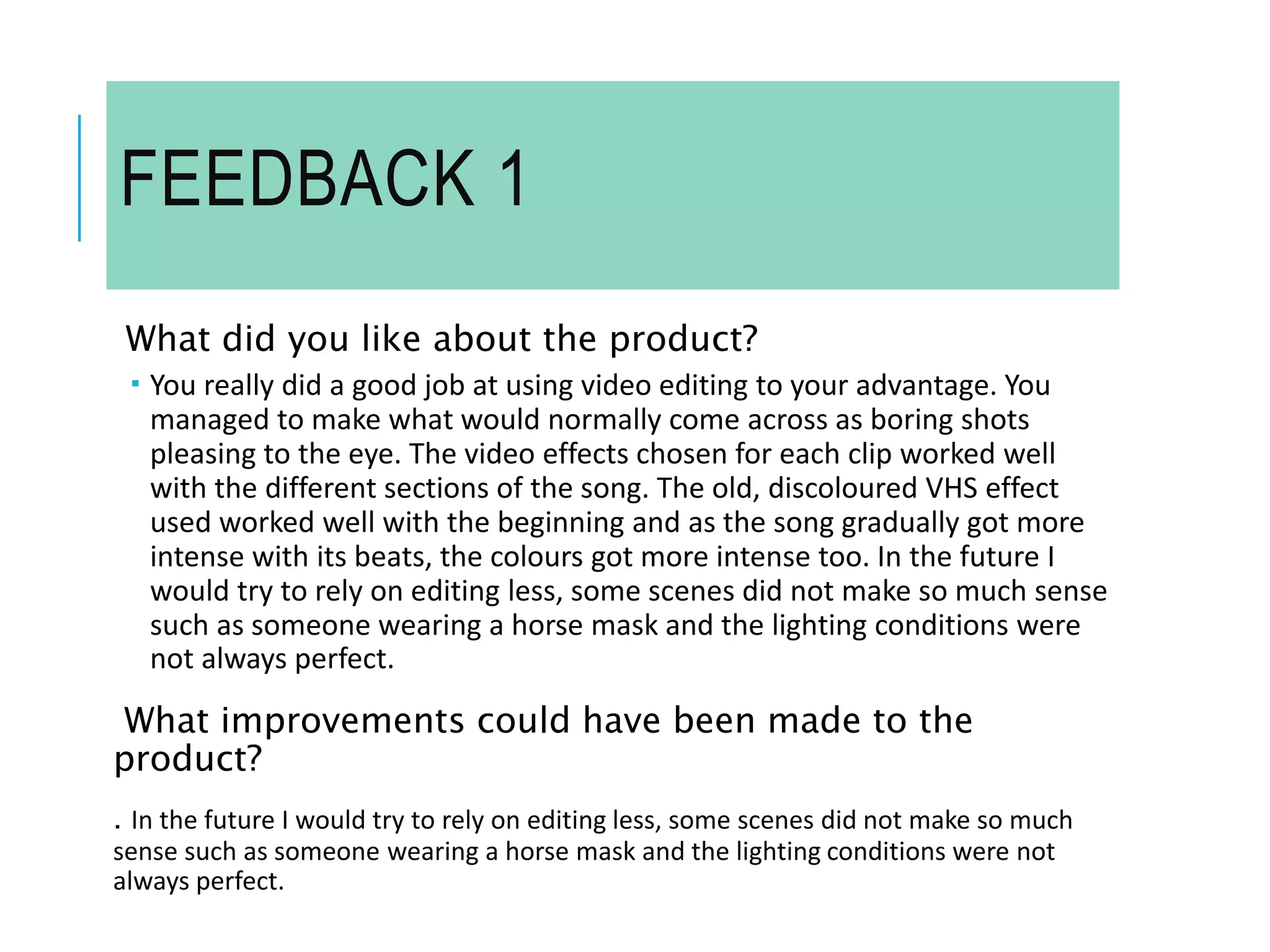 FEEDBACK 1
What did you like about the product?
 You really did a good job at using video editing to your advantage. You
managed to make what would normally come across as boring shots
pleasing to the eye. The video effects chosen for each clip worked well
with the different sections of the song. The old, discoloured VHS effect
used worked well with the beginning and as the song gradually got more
intense with its beats, the colours got more intense too. In the future I
would try to rely on editing less, some scenes did not make so much sense
such as someone wearing a horse mask and the lighting conditions were
not always perfect.
What improvements could have been made to the
product?
. In the future I would try to rely on editing less, some scenes did not make so much
sense such as someone wearing a horse mask and the lighting conditions were not
always perfect.
 