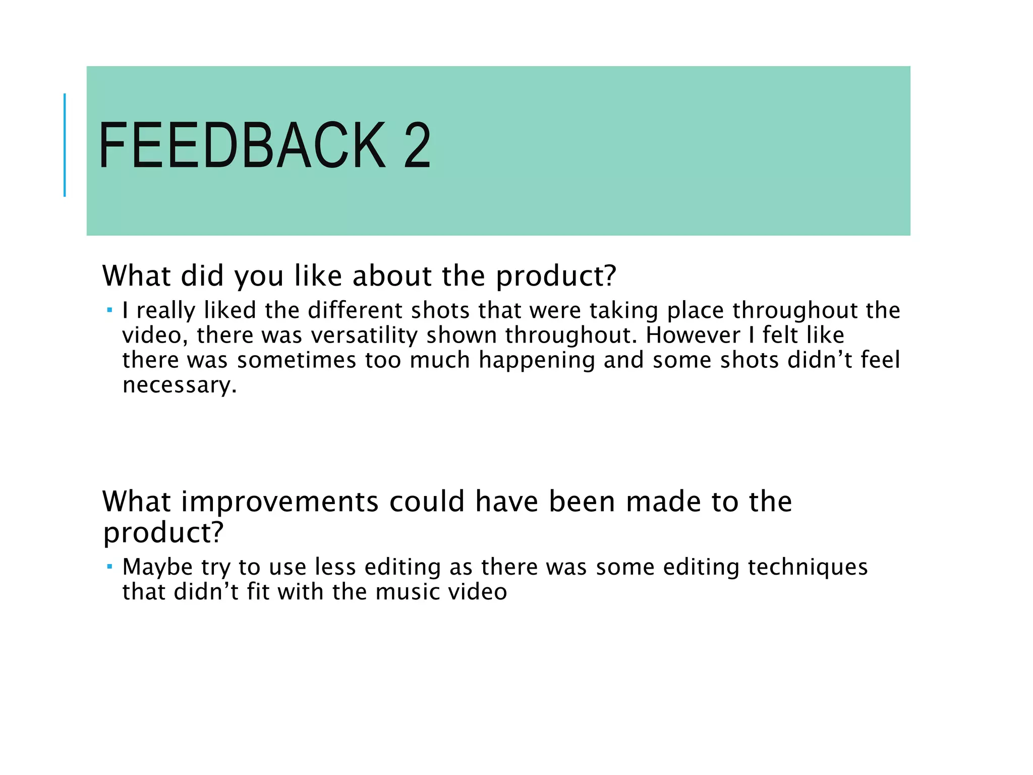 FEEDBACK 2
What did you like about the product?
 I really liked the different shots that were taking place throughout the
video, there was versatility shown throughout. However I felt like
there was sometimes too much happening and some shots didn’t feel
necessary.
What improvements could have been made to the
product?
 Maybe try to use less editing as there was some editing techniques
that didn’t fit with the music video
 