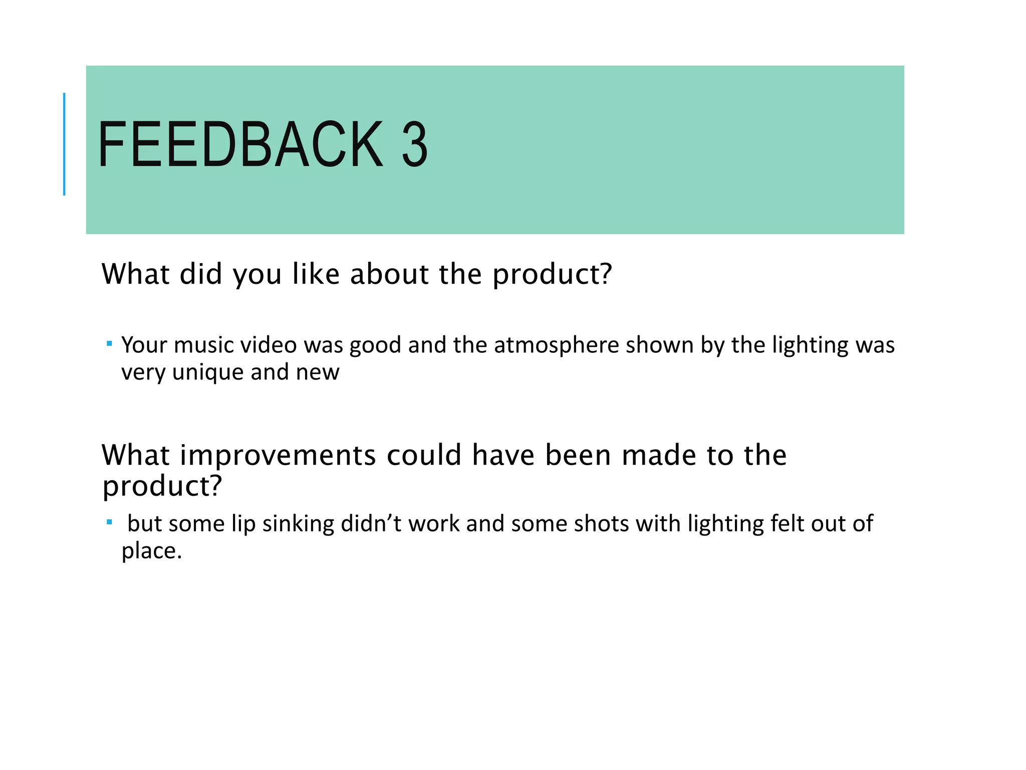 FEEDBACK 3
What did you like about the product?
 Your music video was good and the atmosphere shown by the lighting was
very unique and new
What improvements could have been made to the
product?
 but some lip sinking didn’t work and some shots with lighting felt out of
place.
 